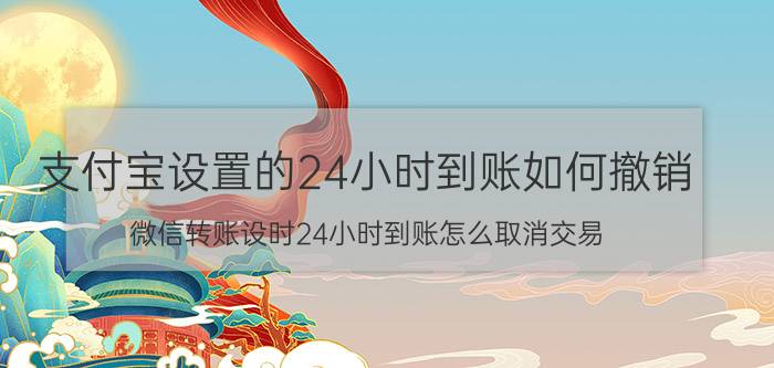 支付宝设置的24小时到账如何撤销 微信转账设时24小时到账怎么取消交易？